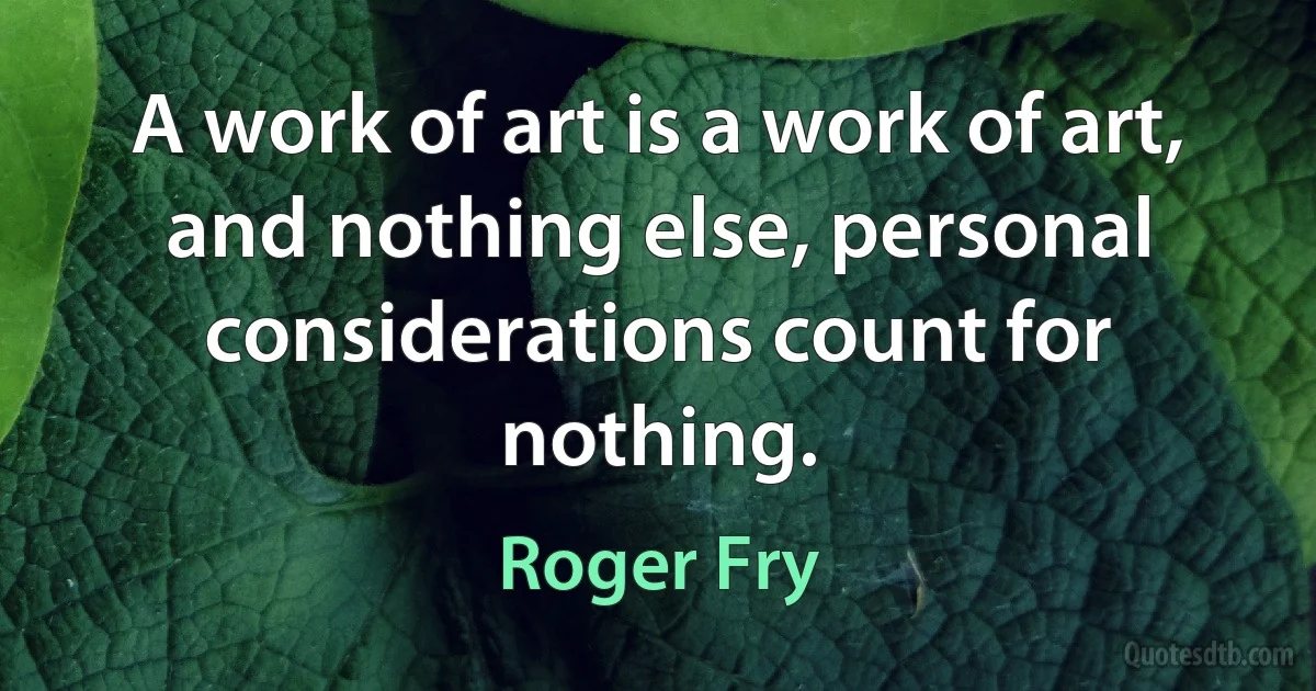 A work of art is a work of art, and nothing else, personal considerations count for nothing. (Roger Fry)