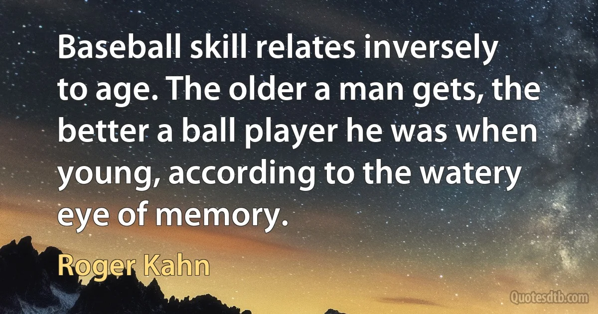 Baseball skill relates inversely to age. The older a man gets, the better a ball player he was when young, according to the watery eye of memory. (Roger Kahn)