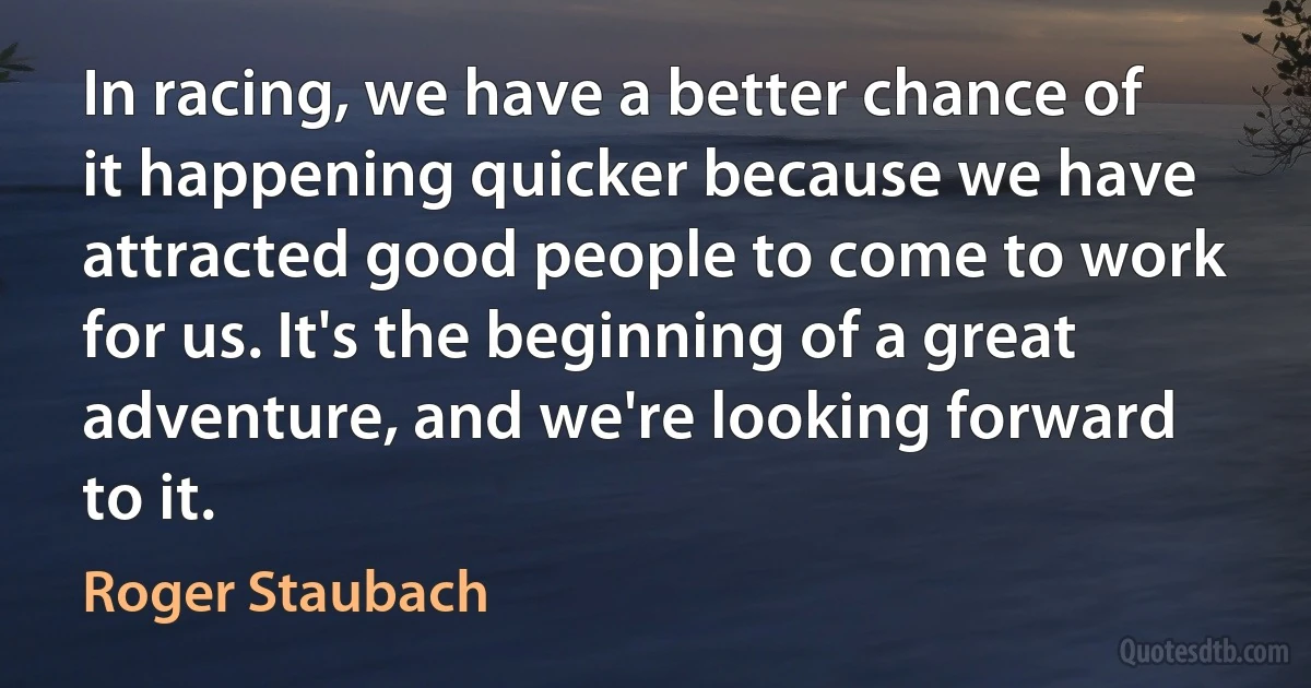 In racing, we have a better chance of it happening quicker because we have attracted good people to come to work for us. It's the beginning of a great adventure, and we're looking forward to it. (Roger Staubach)