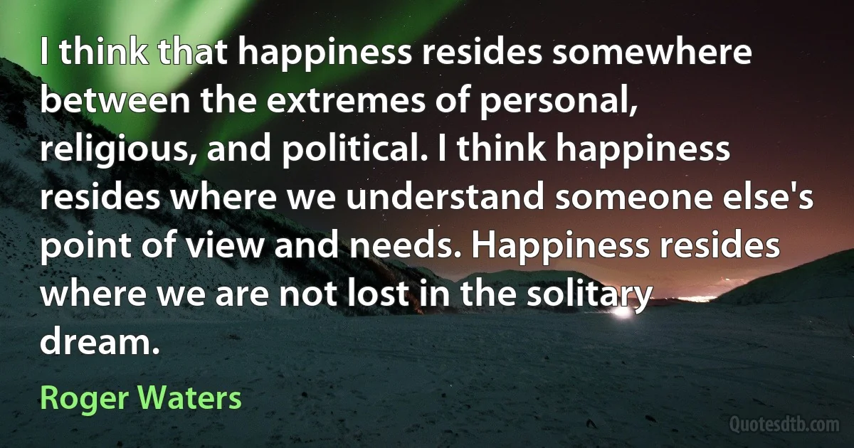 I think that happiness resides somewhere between the extremes of personal, religious, and political. I think happiness resides where we understand someone else's point of view and needs. Happiness resides where we are not lost in the solitary dream. (Roger Waters)