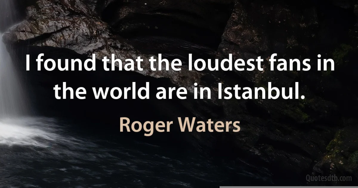 I found that the loudest fans in the world are in Istanbul. (Roger Waters)