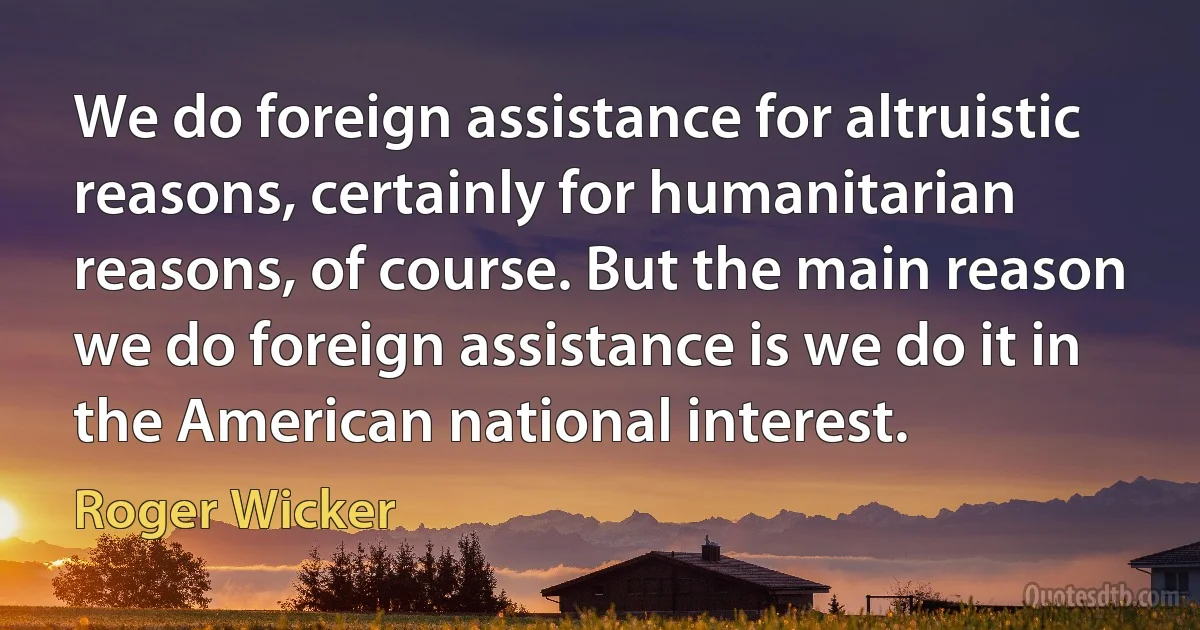 We do foreign assistance for altruistic reasons, certainly for humanitarian reasons, of course. But the main reason we do foreign assistance is we do it in the American national interest. (Roger Wicker)