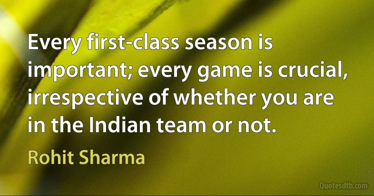 Every first-class season is important; every game is crucial, irrespective of whether you are in the Indian team or not. (Rohit Sharma)