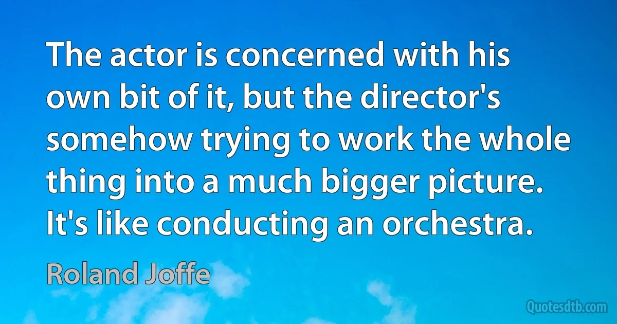 The actor is concerned with his own bit of it, but the director's somehow trying to work the whole thing into a much bigger picture. It's like conducting an orchestra. (Roland Joffe)