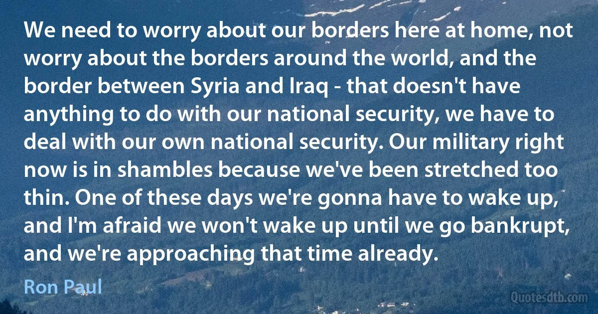 We need to worry about our borders here at home, not worry about the borders around the world, and the border between Syria and Iraq - that doesn't have anything to do with our national security, we have to deal with our own national security. Our military right now is in shambles because we've been stretched too thin. One of these days we're gonna have to wake up, and I'm afraid we won't wake up until we go bankrupt, and we're approaching that time already. (Ron Paul)