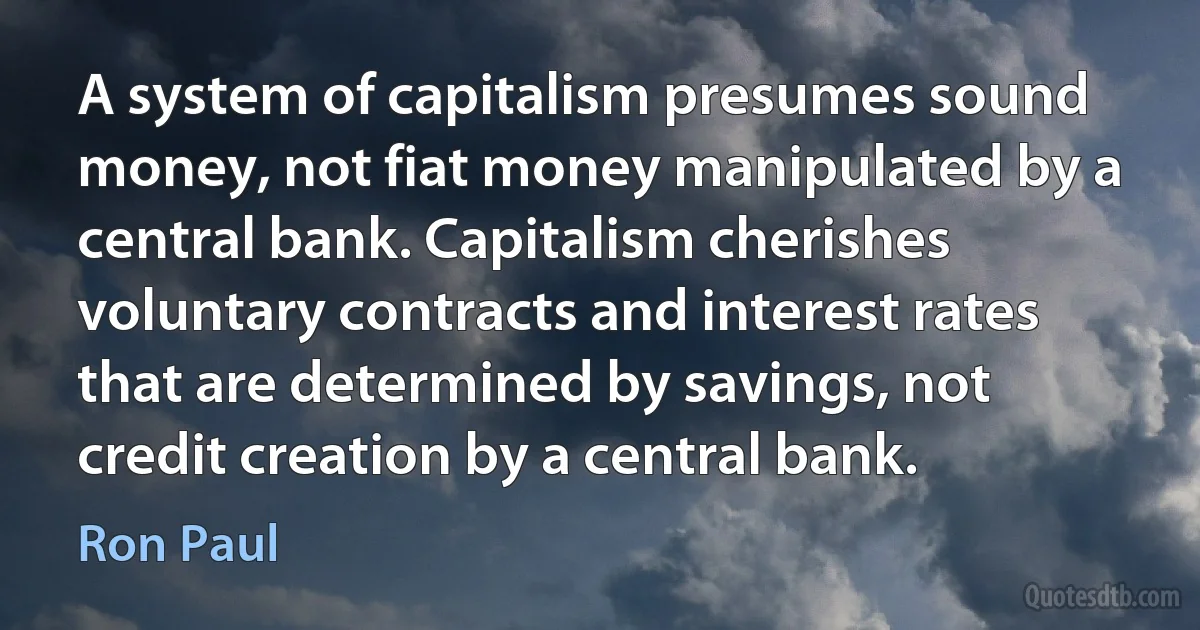 A system of capitalism presumes sound money, not fiat money manipulated by a central bank. Capitalism cherishes voluntary contracts and interest rates that are determined by savings, not credit creation by a central bank. (Ron Paul)