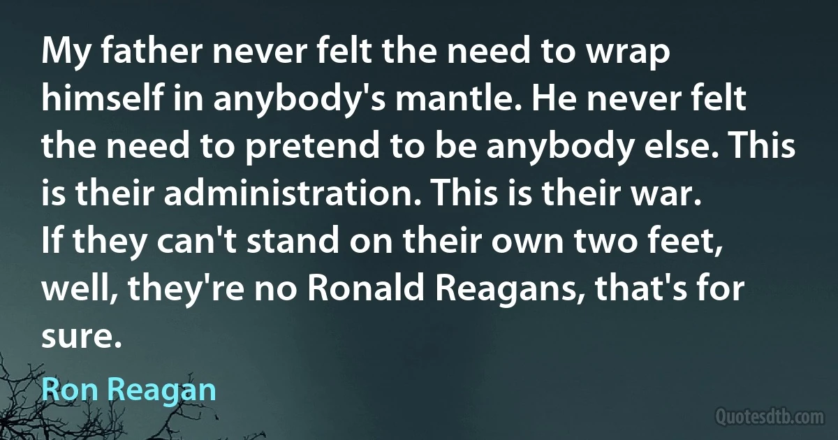 My father never felt the need to wrap himself in anybody's mantle. He never felt the need to pretend to be anybody else. This is their administration. This is their war. If they can't stand on their own two feet, well, they're no Ronald Reagans, that's for sure. (Ron Reagan)