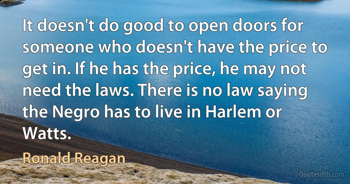 It doesn't do good to open doors for someone who doesn't have the price to get in. If he has the price, he may not need the laws. There is no law saying the Negro has to live in Harlem or Watts. (Ronald Reagan)