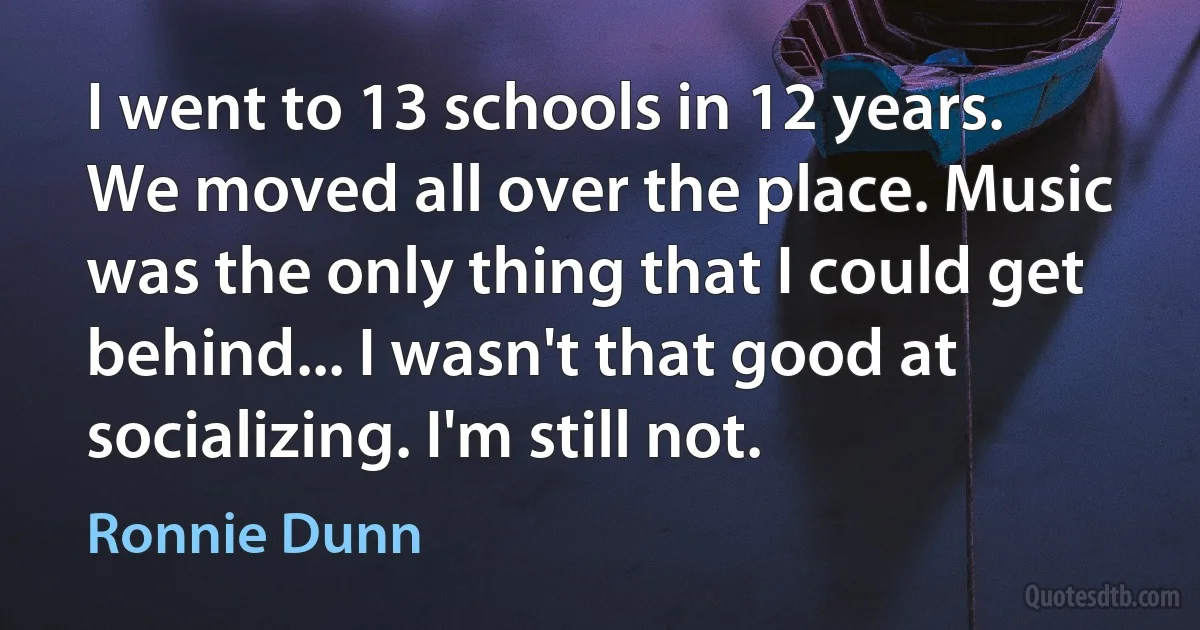 I went to 13 schools in 12 years. We moved all over the place. Music was the only thing that I could get behind... I wasn't that good at socializing. I'm still not. (Ronnie Dunn)