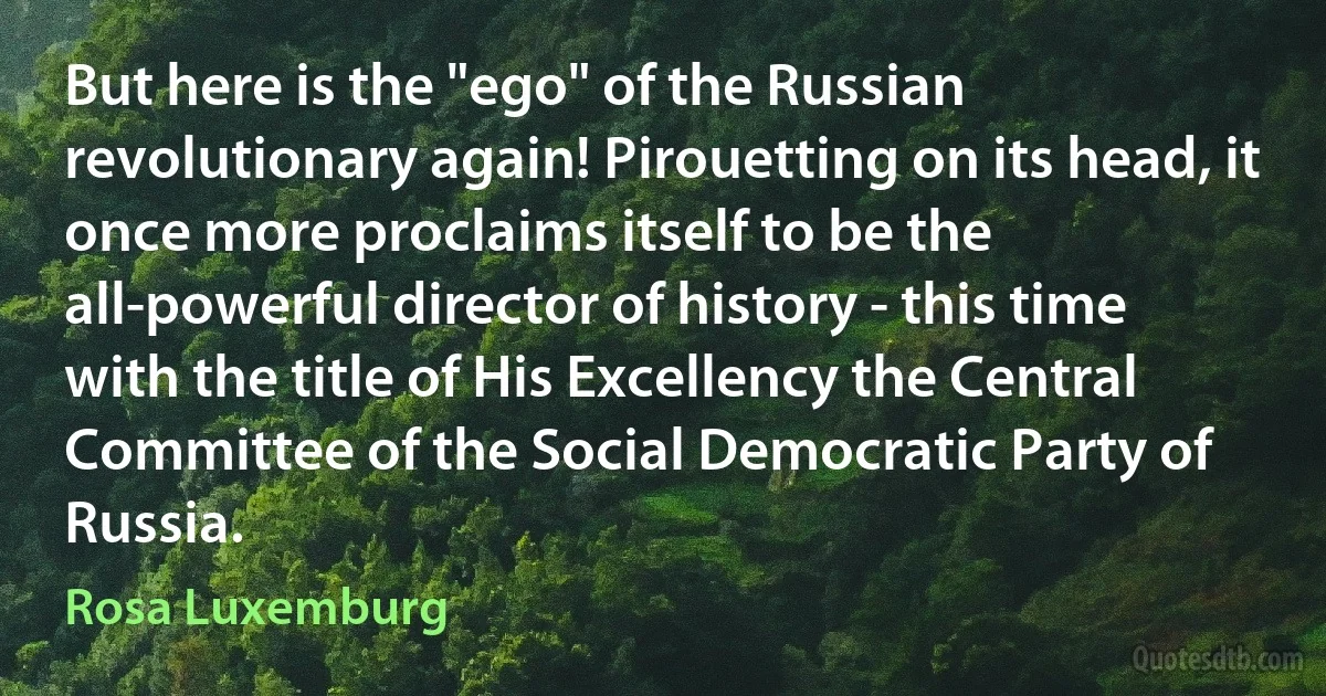 But here is the "ego" of the Russian revolutionary again! Pirouetting on its head, it once more proclaims itself to be the all-powerful director of history - this time with the title of His Excellency the Central Committee of the Social Democratic Party of Russia. (Rosa Luxemburg)