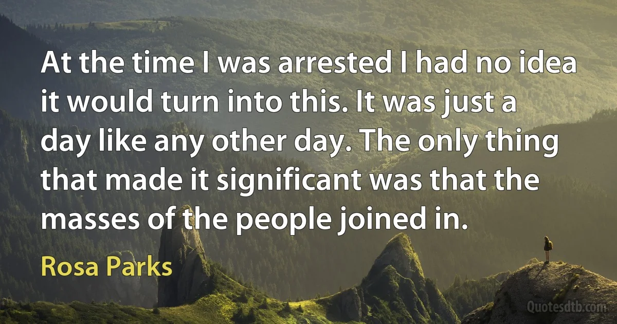 At the time I was arrested I had no idea it would turn into this. It was just a day like any other day. The only thing that made it significant was that the masses of the people joined in. (Rosa Parks)