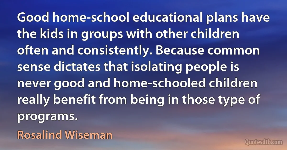 Good home-school educational plans have the kids in groups with other children often and consistently. Because common sense dictates that isolating people is never good and home-schooled children really benefit from being in those type of programs. (Rosalind Wiseman)