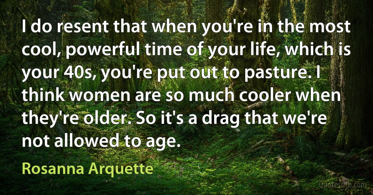 I do resent that when you're in the most cool, powerful time of your life, which is your 40s, you're put out to pasture. I think women are so much cooler when they're older. So it's a drag that we're not allowed to age. (Rosanna Arquette)