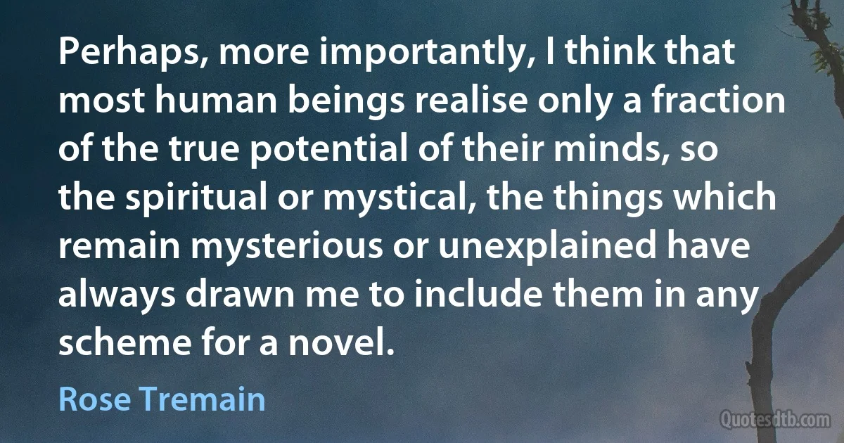 Perhaps, more importantly, I think that most human beings realise only a fraction of the true potential of their minds, so the spiritual or mystical, the things which remain mysterious or unexplained have always drawn me to include them in any scheme for a novel. (Rose Tremain)