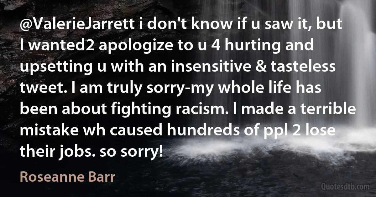 @ValerieJarrett i don't know if u saw it, but I wanted2 apologize to u 4 hurting and upsetting u with an insensitive & tasteless tweet. I am truly sorry-my whole life has been about fighting racism. I made a terrible mistake wh caused hundreds of ppl 2 lose their jobs. so sorry! (Roseanne Barr)