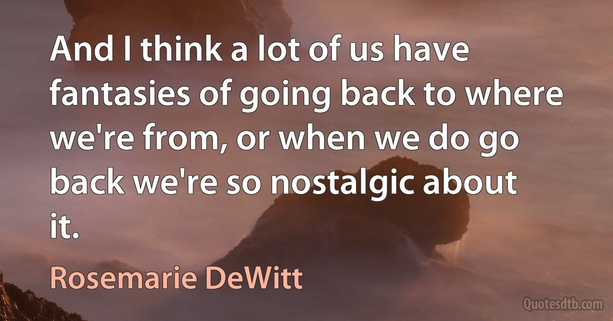 And I think a lot of us have fantasies of going back to where we're from, or when we do go back we're so nostalgic about it. (Rosemarie DeWitt)