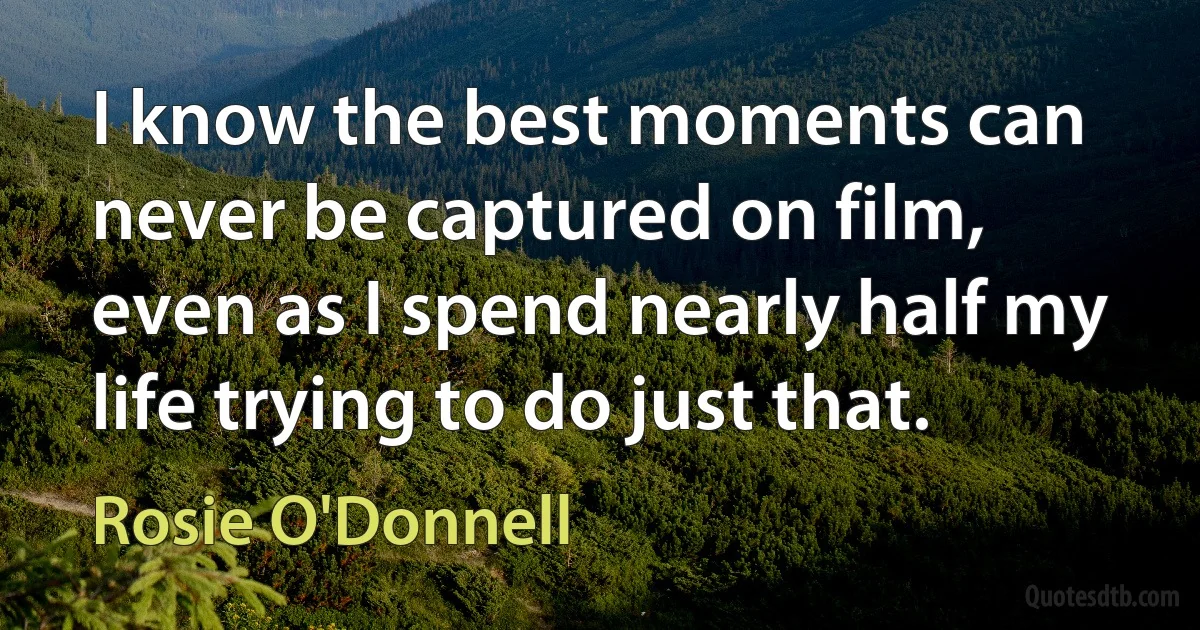 I know the best moments can never be captured on film, even as I spend nearly half my life trying to do just that. (Rosie O'Donnell)