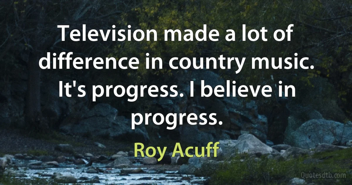 Television made a lot of difference in country music. It's progress. I believe in progress. (Roy Acuff)