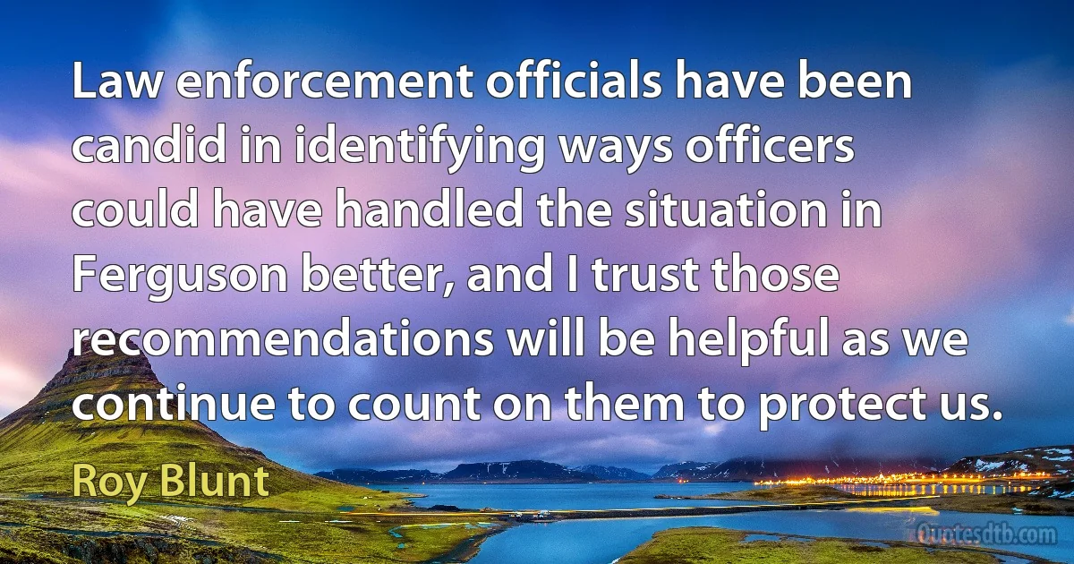 Law enforcement officials have been candid in identifying ways officers could have handled the situation in Ferguson better, and I trust those recommendations will be helpful as we continue to count on them to protect us. (Roy Blunt)