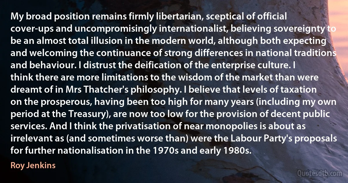 My broad position remains firmly libertarian, sceptical of official cover-ups and uncompromisingly internationalist, believing sovereignty to be an almost total illusion in the modern world, although both expecting and welcoming the continuance of strong differences in national traditions and behaviour. I distrust the deification of the enterprise culture. I think there are more limitations to the wisdom of the market than were dreamt of in Mrs Thatcher's philosophy. I believe that levels of taxation on the prosperous, having been too high for many years (including my own period at the Treasury), are now too low for the provision of decent public services. And I think the privatisation of near monopolies is about as irrelevant as (and sometimes worse than) were the Labour Party's proposals for further nationalisation in the 1970s and early 1980s. (Roy Jenkins)