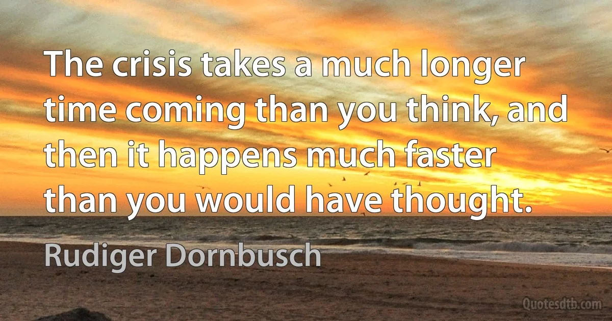 The crisis takes a much longer time coming than you think, and then it happens much faster than you would have thought. (Rudiger Dornbusch)