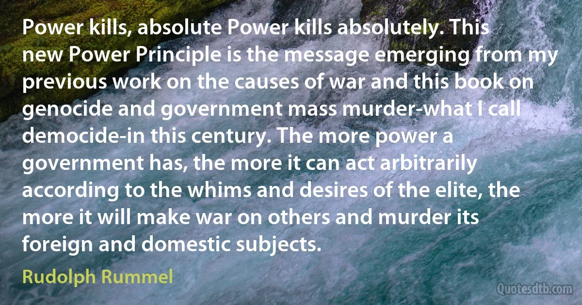 Power kills, absolute Power kills absolutely. This new Power Principle is the message emerging from my previous work on the causes of war and this book on genocide and government mass murder-what I call democide-in this century. The more power a government has, the more it can act arbitrarily according to the whims and desires of the elite, the more it will make war on others and murder its foreign and domestic subjects. (Rudolph Rummel)