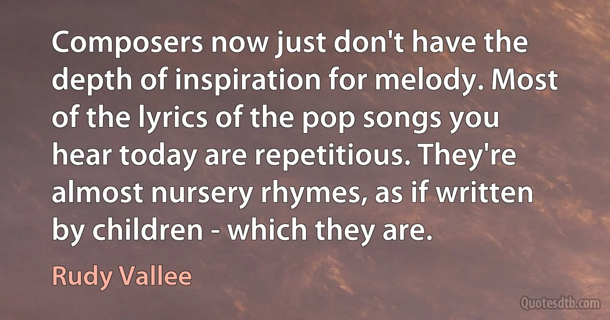 Composers now just don't have the depth of inspiration for melody. Most of the lyrics of the pop songs you hear today are repetitious. They're almost nursery rhymes, as if written by children - which they are. (Rudy Vallee)