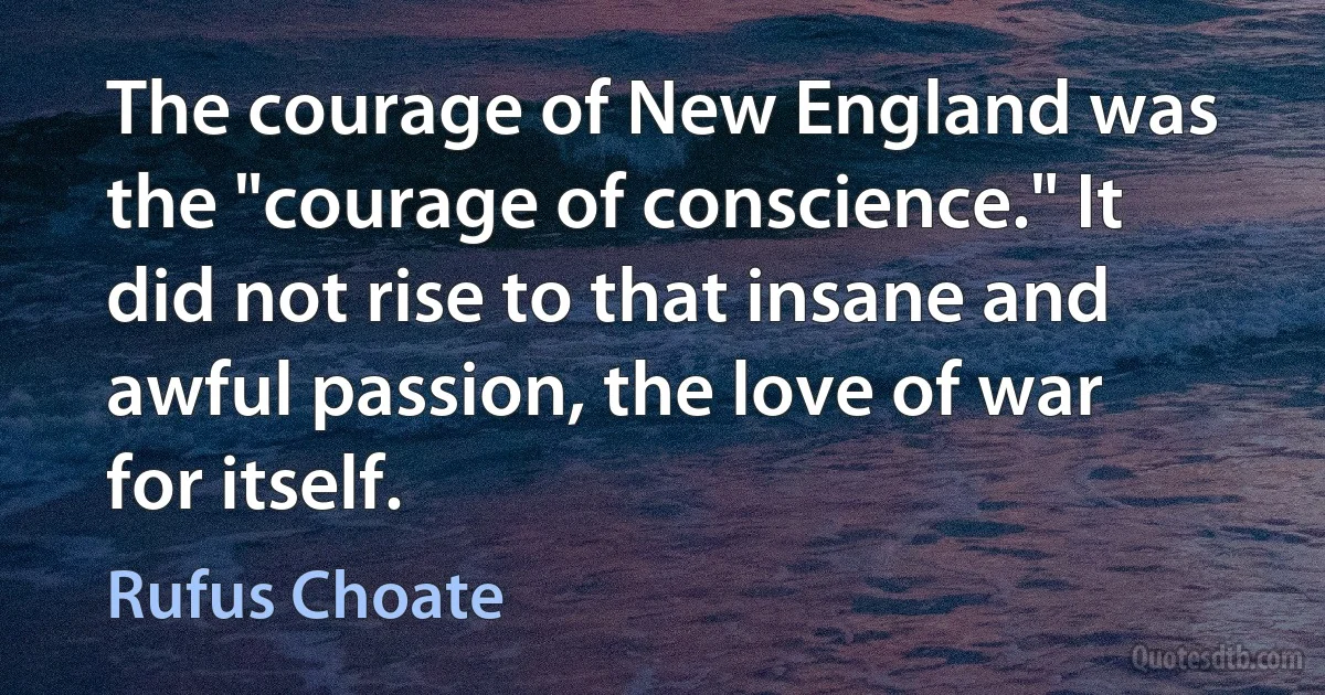 The courage of New England was the "courage of conscience." It did not rise to that insane and awful passion, the love of war for itself. (Rufus Choate)