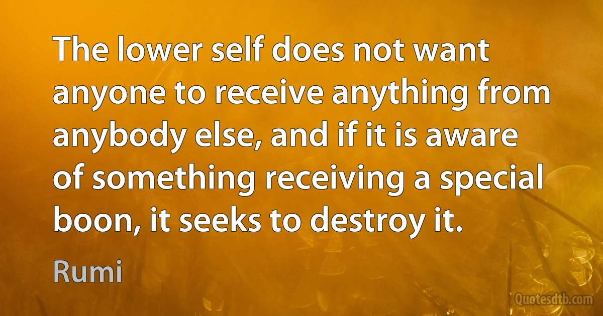 The lower self does not want anyone to receive anything from anybody else, and if it is aware of something receiving a special boon, it seeks to destroy it. (Rumi)