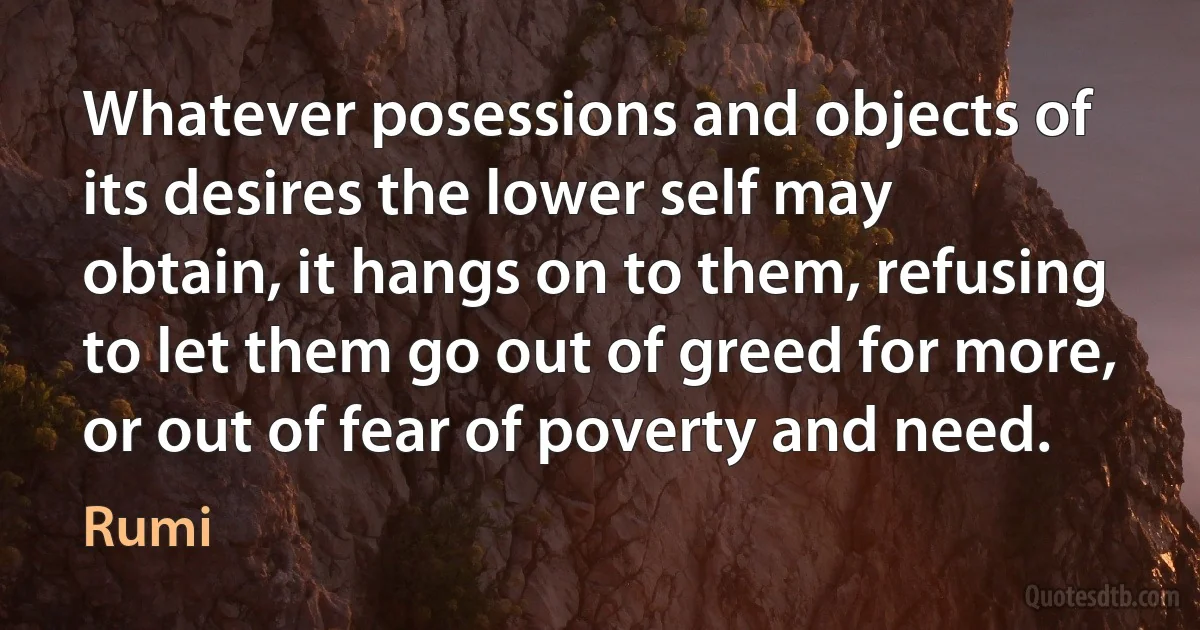 Whatever posessions and objects of its desires the lower self may obtain, it hangs on to them, refusing to let them go out of greed for more, or out of fear of poverty and need. (Rumi)