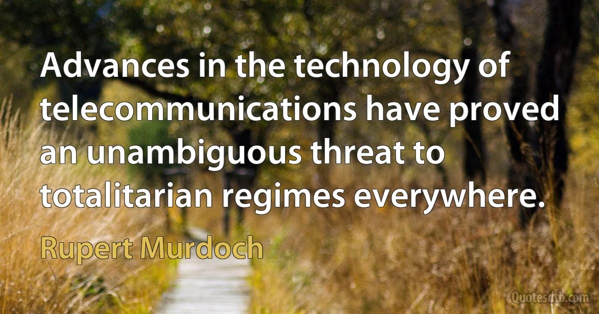 Advances in the technology of telecommunications have proved an unambiguous threat to totalitarian regimes everywhere. (Rupert Murdoch)