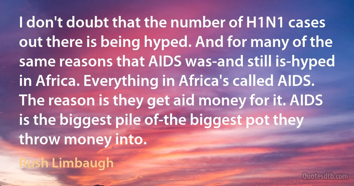 I don't doubt that the number of H1N1 cases out there is being hyped. And for many of the same reasons that AIDS was-and still is-hyped in Africa. Everything in Africa's called AIDS. The reason is they get aid money for it. AIDS is the biggest pile of-the biggest pot they throw money into. (Rush Limbaugh)