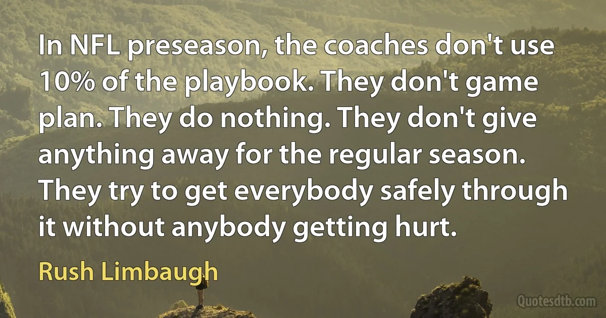 In NFL preseason, the coaches don't use 10% of the playbook. They don't game plan. They do nothing. They don't give anything away for the regular season. They try to get everybody safely through it without anybody getting hurt. (Rush Limbaugh)