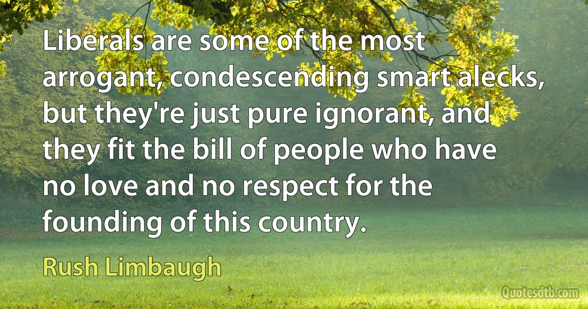 Liberals are some of the most arrogant, condescending smart alecks, but they're just pure ignorant, and they fit the bill of people who have no love and no respect for the founding of this country. (Rush Limbaugh)