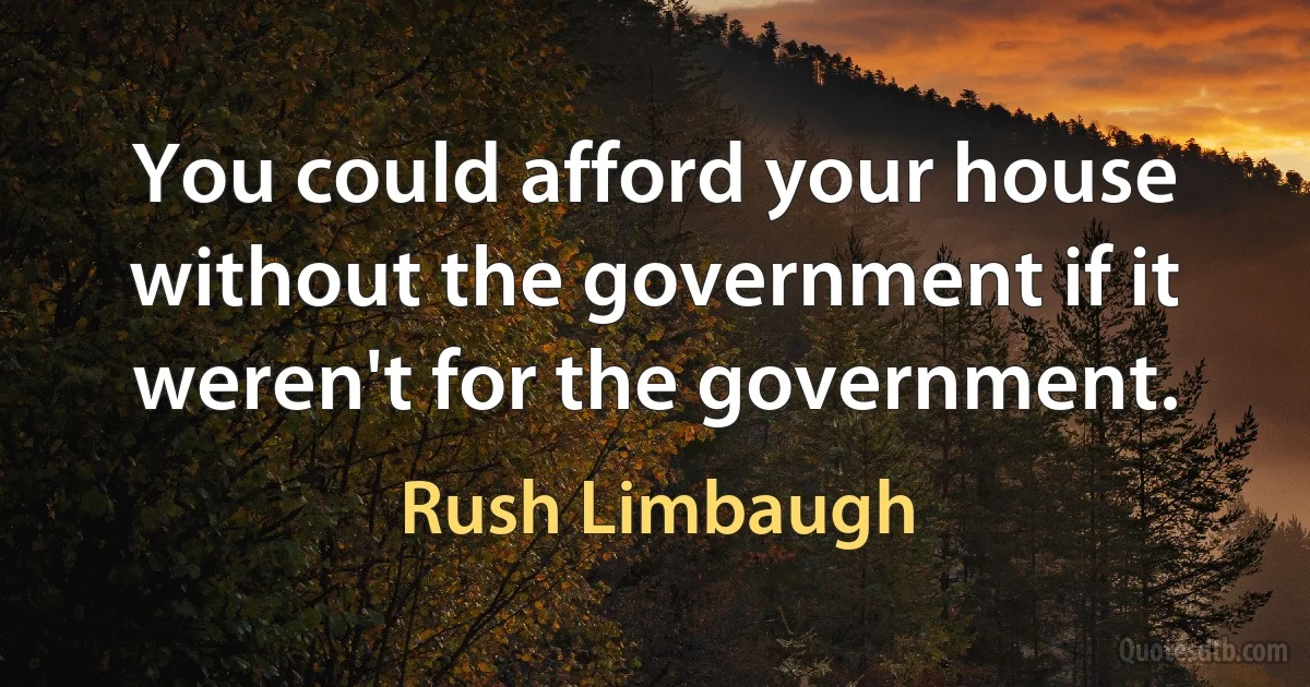 You could afford your house without the government if it weren't for the government. (Rush Limbaugh)