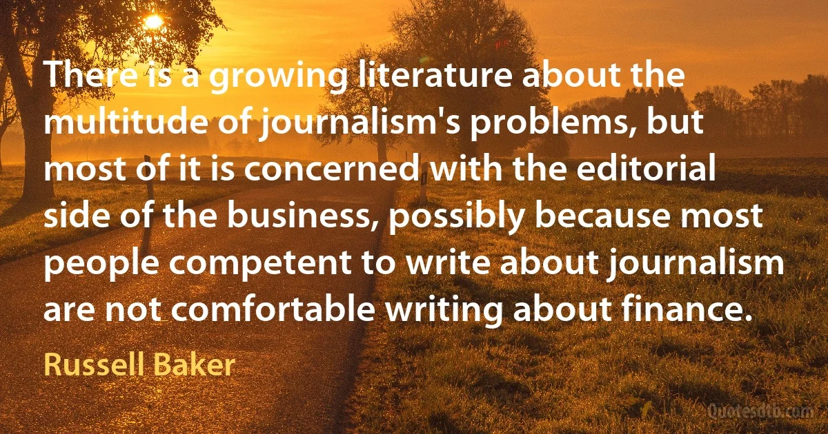 There is a growing literature about the multitude of journalism's problems, but most of it is concerned with the editorial side of the business, possibly because most people competent to write about journalism are not comfortable writing about finance. (Russell Baker)