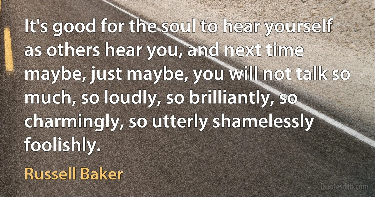 It's good for the soul to hear yourself as others hear you, and next time maybe, just maybe, you will not talk so much, so loudly, so brilliantly, so charmingly, so utterly shamelessly foolishly. (Russell Baker)