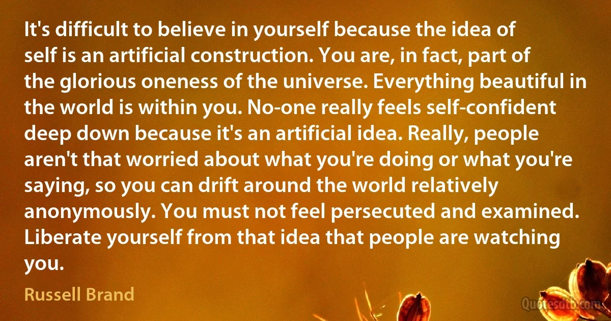 It's difficult to believe in yourself because the idea of self is an artificial construction. You are, in fact, part of the glorious oneness of the universe. Everything beautiful in the world is within you. No-one really feels self-confident deep down because it's an artificial idea. Really, people aren't that worried about what you're doing or what you're saying, so you can drift around the world relatively anonymously. You must not feel persecuted and examined. Liberate yourself from that idea that people are watching you. (Russell Brand)