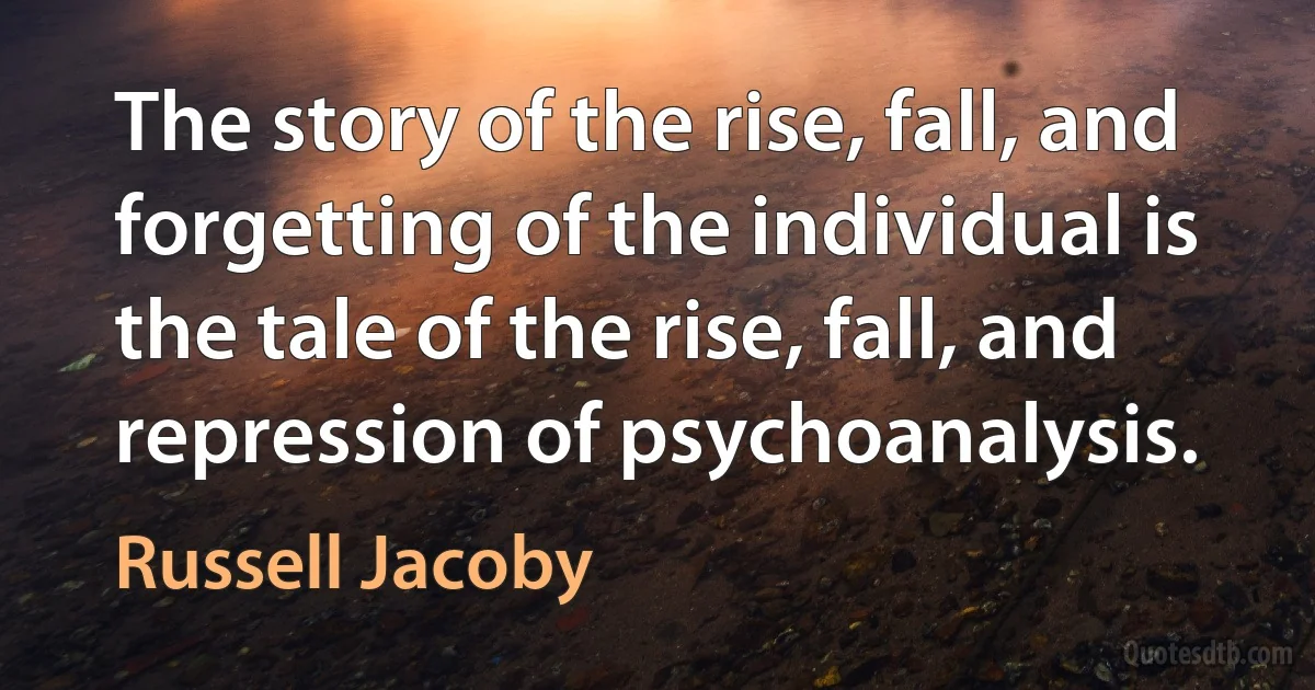 The story of the rise, fall, and forgetting of the individual is the tale of the rise, fall, and repression of psychoanalysis. (Russell Jacoby)