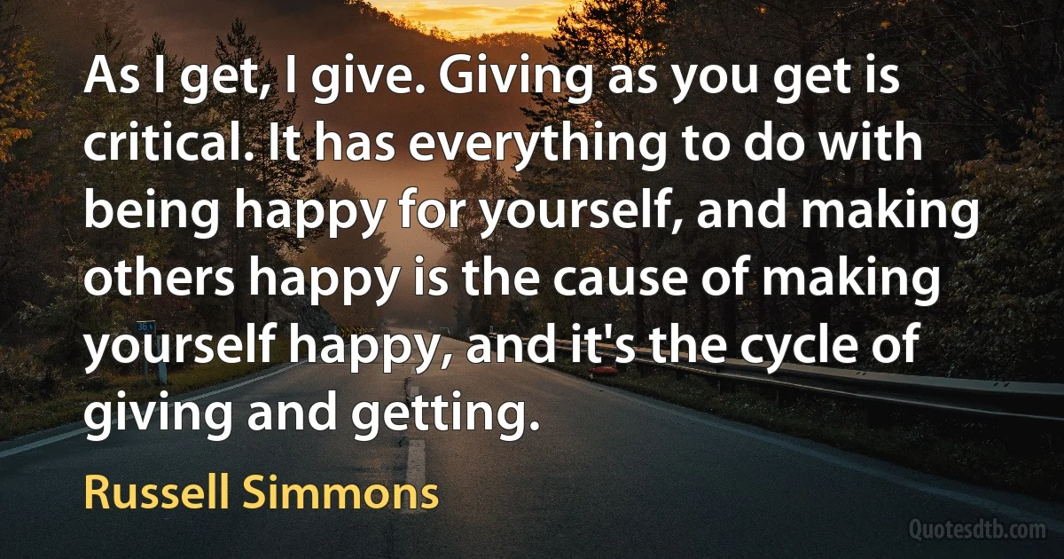 As I get, I give. Giving as you get is critical. It has everything to do with being happy for yourself, and making others happy is the cause of making yourself happy, and it's the cycle of giving and getting. (Russell Simmons)