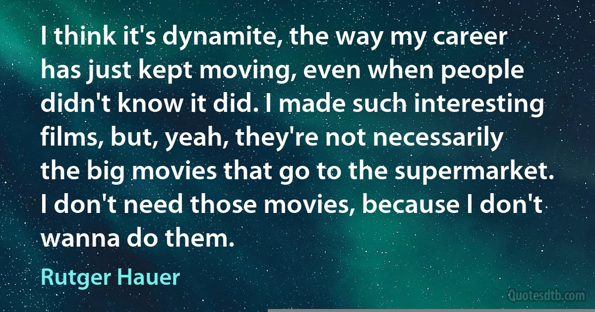 I think it's dynamite, the way my career has just kept moving, even when people didn't know it did. I made such interesting films, but, yeah, they're not necessarily the big movies that go to the supermarket. I don't need those movies, because I don't wanna do them. (Rutger Hauer)