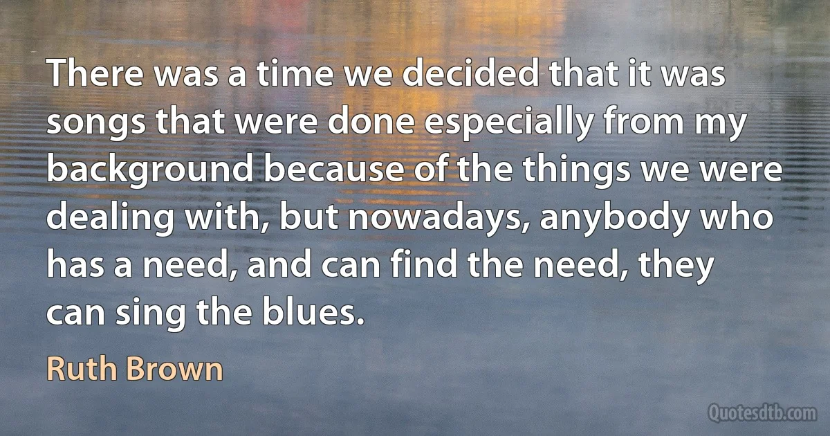 There was a time we decided that it was songs that were done especially from my background because of the things we were dealing with, but nowadays, anybody who has a need, and can find the need, they can sing the blues. (Ruth Brown)