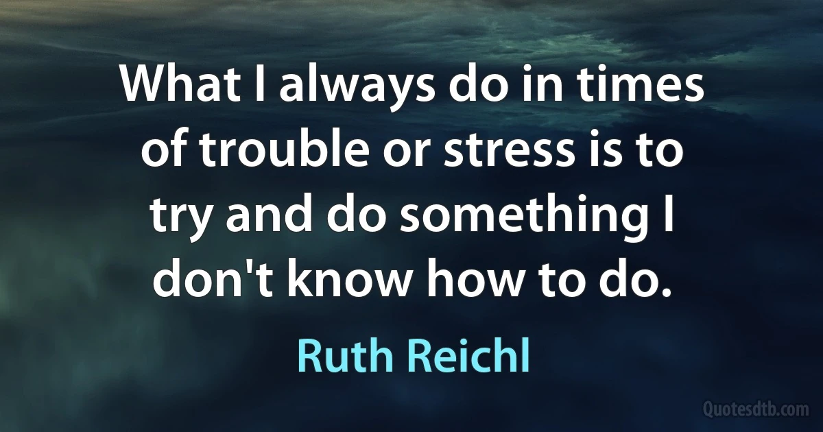 What I always do in times of trouble or stress is to try and do something I don't know how to do. (Ruth Reichl)