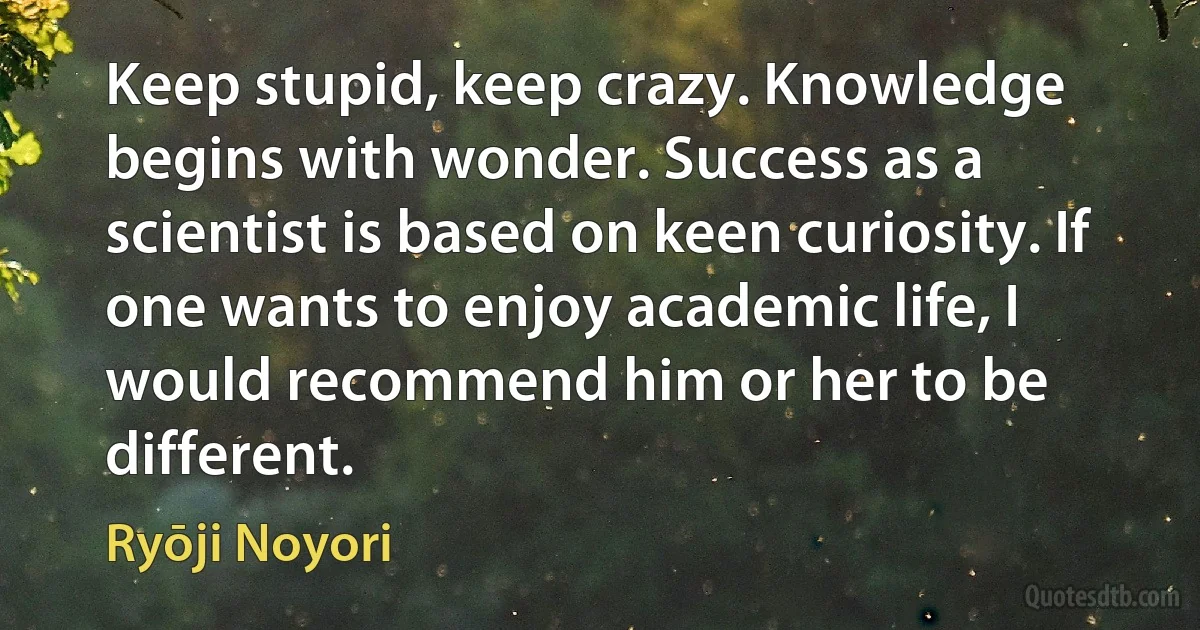 Keep stupid, keep crazy. Knowledge begins with wonder. Success as a scientist is based on keen curiosity. If one wants to enjoy academic life, I would recommend him or her to be different. (Ryōji Noyori)