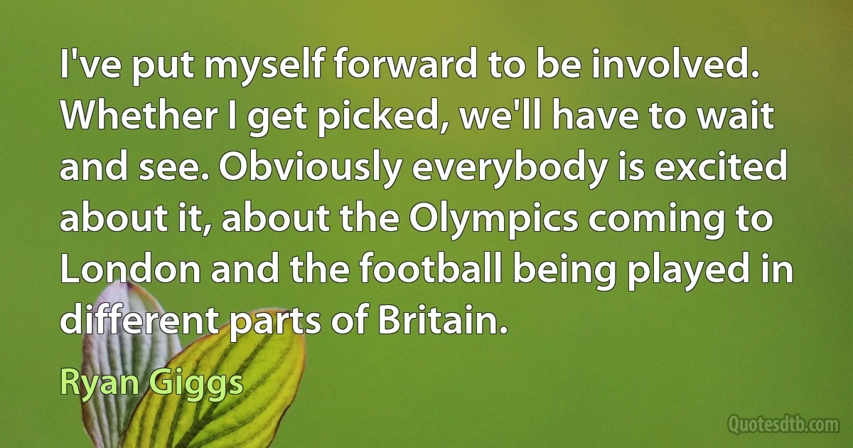 I've put myself forward to be involved. Whether I get picked, we'll have to wait and see. Obviously everybody is excited about it, about the Olympics coming to London and the football being played in different parts of Britain. (Ryan Giggs)