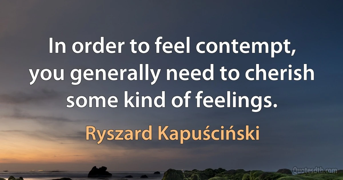 In order to feel contempt, you generally need to cherish some kind of feelings. (Ryszard Kapuściński)