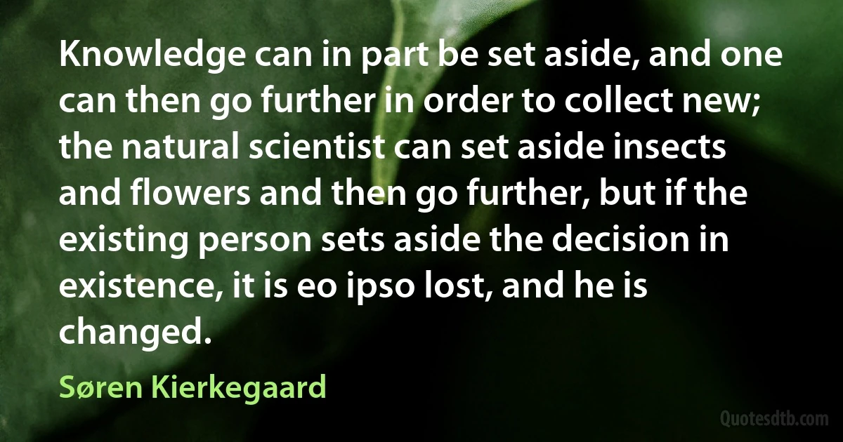 Knowledge can in part be set aside, and one can then go further in order to collect new; the natural scientist can set aside insects and flowers and then go further, but if the existing person sets aside the decision in existence, it is eo ipso lost, and he is changed. (Søren Kierkegaard)