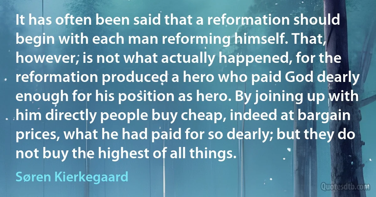 It has often been said that a reformation should begin with each man reforming himself. That, however, is not what actually happened, for the reformation produced a hero who paid God dearly enough for his position as hero. By joining up with him directly people buy cheap, indeed at bargain prices, what he had paid for so dearly; but they do not buy the highest of all things. (Søren Kierkegaard)