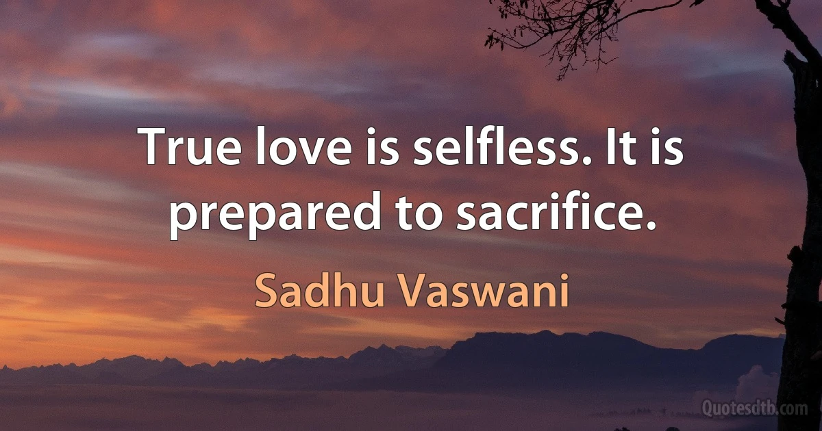 True love is selfless. It is prepared to sacrifice. (Sadhu Vaswani)