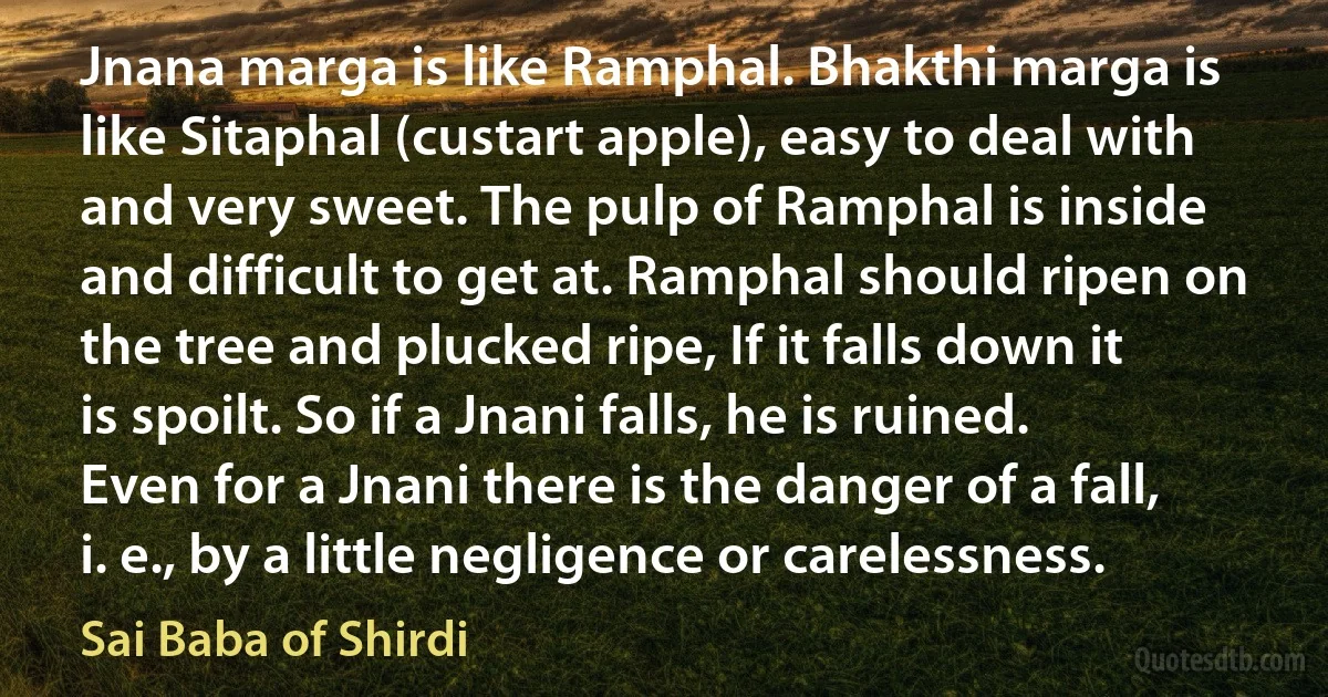 Jnana marga is like Ramphal. Bhakthi marga is like Sitaphal (custart apple), easy to deal with and very sweet. The pulp of Ramphal is inside and difficult to get at. Ramphal should ripen on the tree and plucked ripe, If it falls down it is spoilt. So if a Jnani falls, he is ruined. Even for a Jnani there is the danger of a fall, i. e., by a little negligence or carelessness. (Sai Baba of Shirdi)